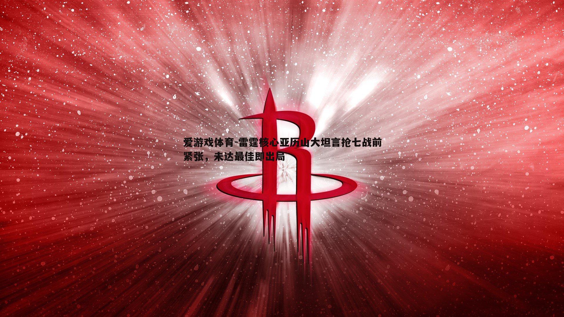 爱游戏体育-雷霆核心亚历山大坦言抢七战前紧张，未达最佳即出局