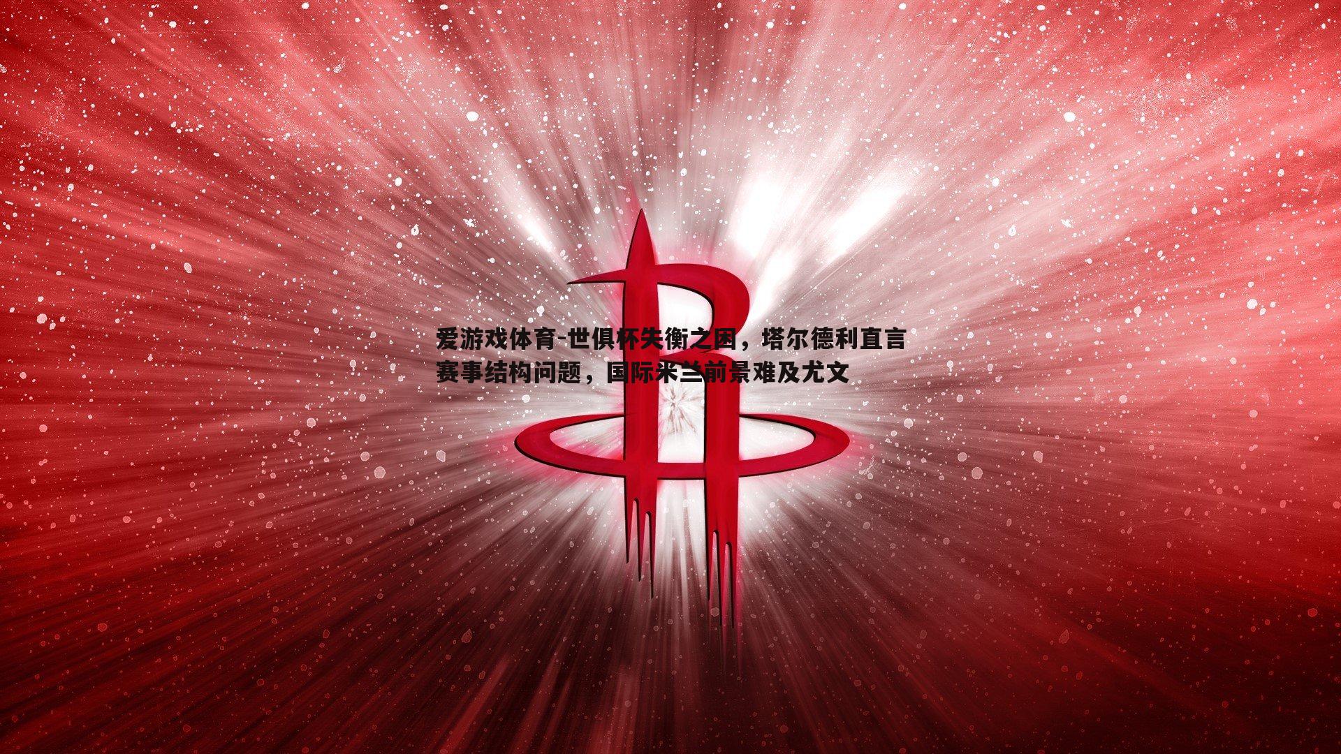 爱游戏体育-世俱杯失衡之困，塔尔德利直言赛事结构问题，国际米兰前景难及尤文