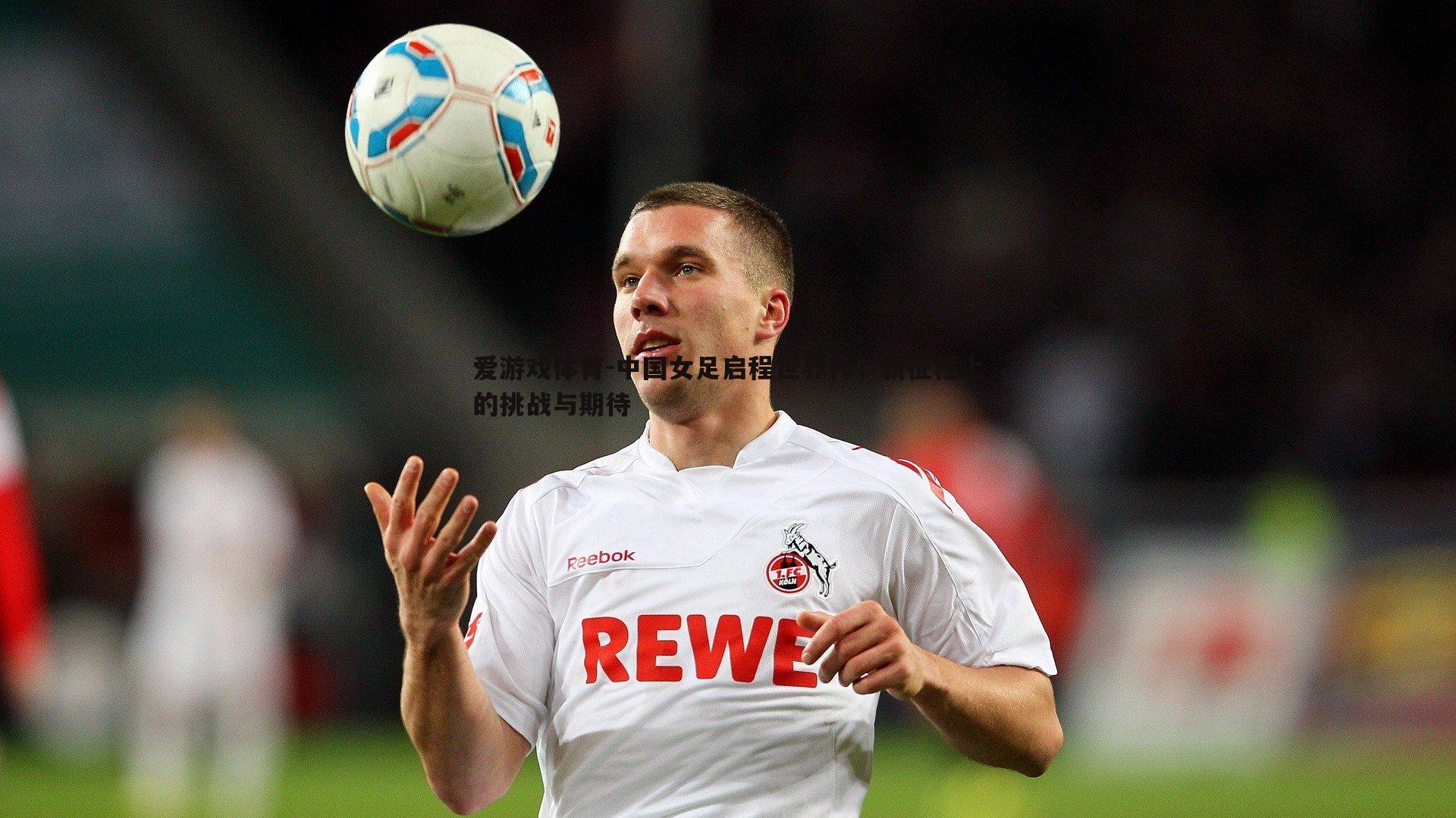 爱游戏体育-中国女足启程世界杯，新征程上的挑战与期待