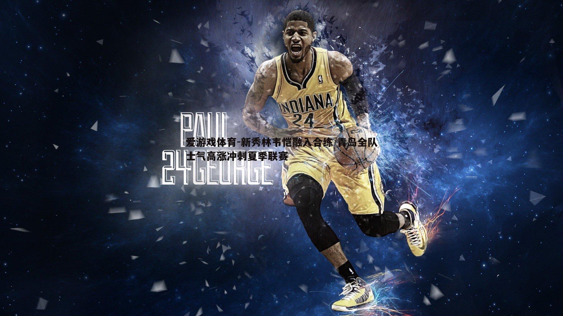 爱游戏体育-新秀林韦恺融入合练 青岛全队士气高涨冲刺夏季联赛